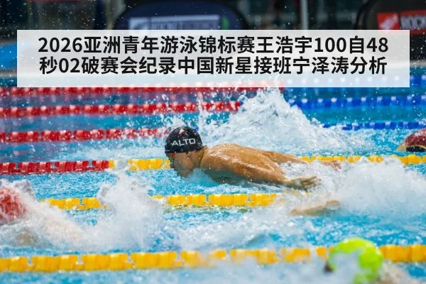 2026亚洲青年游泳锦标赛王浩宇100自48秒02破赛会纪录中国新星接班宁泽涛分析